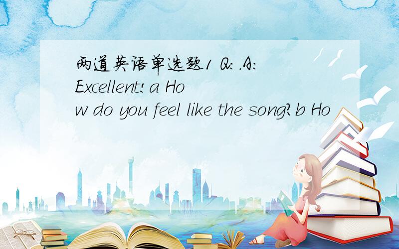 两道英语单选题1 Q：.A：Excellent!a How do you feel like the song?b Ho