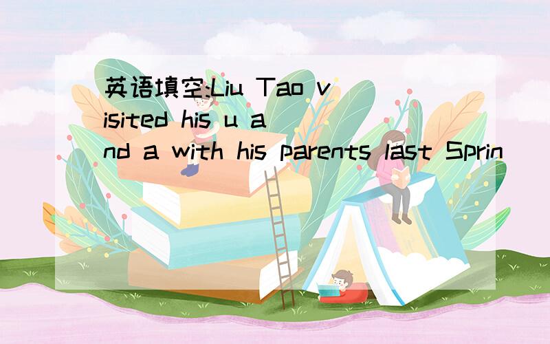 英语填空:Liu Tao visited his u and a with his parents last Sprin