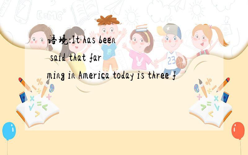 语境：It has been said that farming in America today is three f