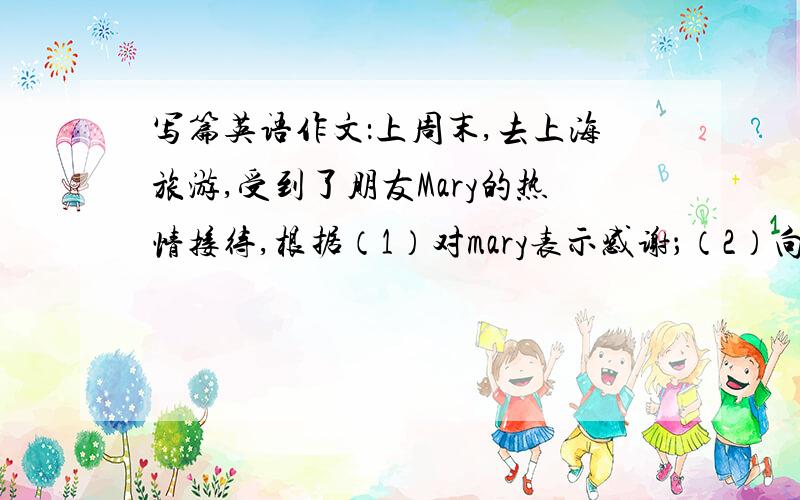 写篇英语作文：上周末,去上海旅游,受到了朋友Mary的热情接待,根据（1）对mary表示感谢；（2）向她请...