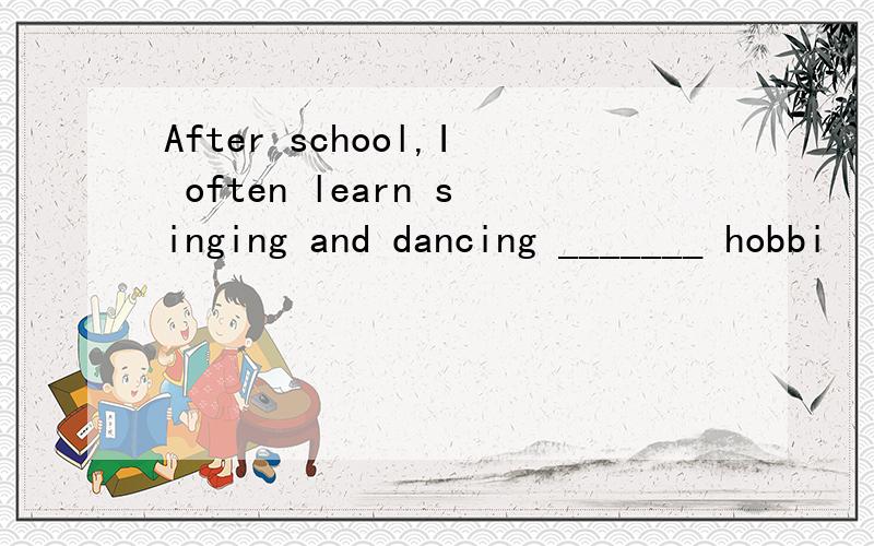 After school,I often learn singing and dancing _______ hobbi