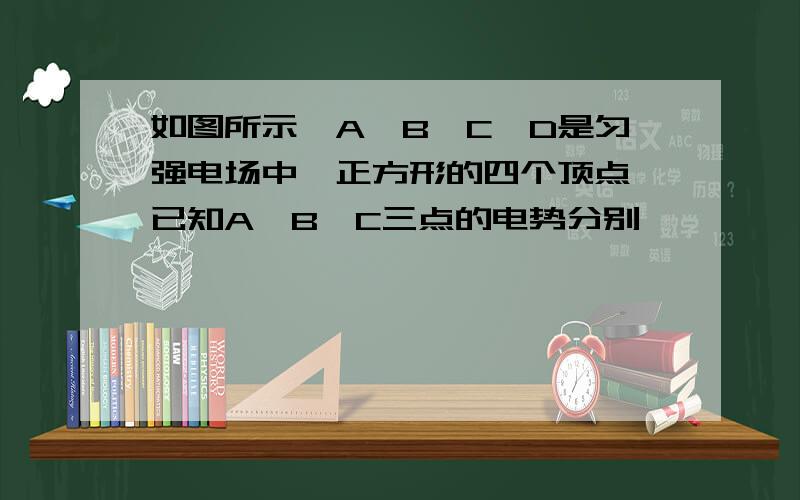 如图所示,A,B,C,D是匀强电场中一正方形的四个顶点,已知A,B,C三点的电势分别