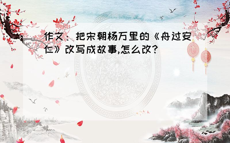 作文：把宋朝杨万里的《舟过安仁》改写成故事,怎么改?