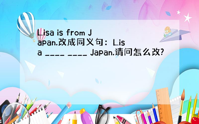 Lisa is from Japan.改成同义句：Lisa ____ ____ Japan.请问怎么改?