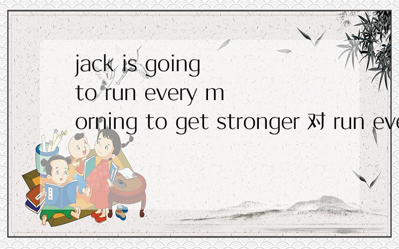 jack is going to run every morning to get stronger 对 run eve