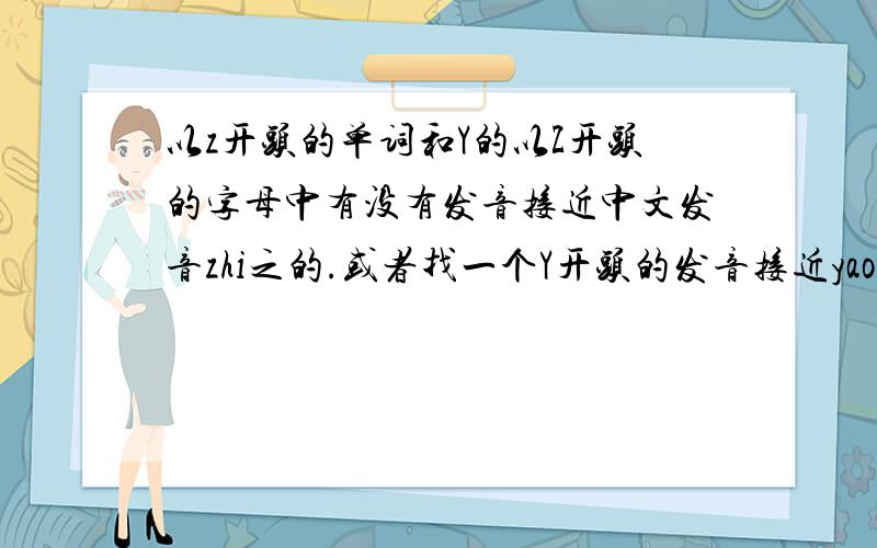 以z开头的单词和Y的以Z开头的字母中有没有发音接近中文发音zhi之的.或者找一个Y开头的发音接近yao妖的.多举几个例子