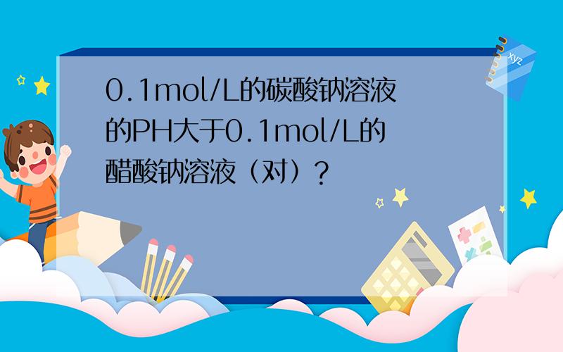 0.1mol/L的碳酸钠溶液的PH大于0.1mol/L的醋酸钠溶液（对）?