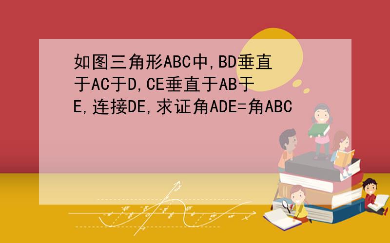 如图三角形ABC中,BD垂直于AC于D,CE垂直于AB于E,连接DE,求证角ADE=角ABC