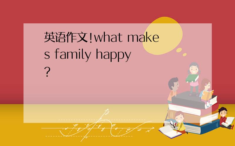 英语作文!what makes family happy?