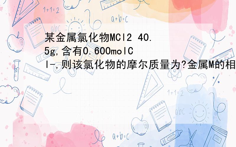某金属氯化物MCl2 40.5g,含有0.600molCl-,则该氯化物的摩尔质量为?金属M的相对原子质量为?