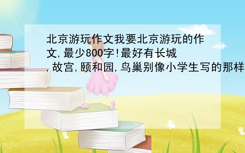 北京游玩作文我要北京游玩的作文,最少800字!最好有长城,故宫,颐和园,鸟巢别像小学生写的那样，太直白了