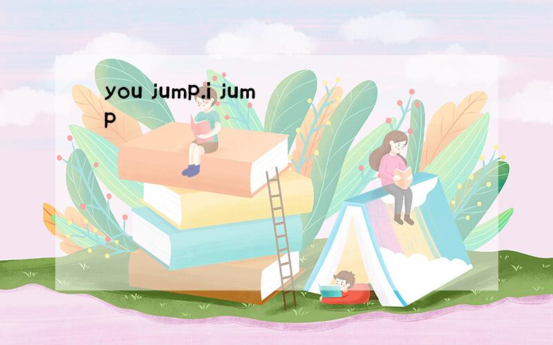 you jump.i jump