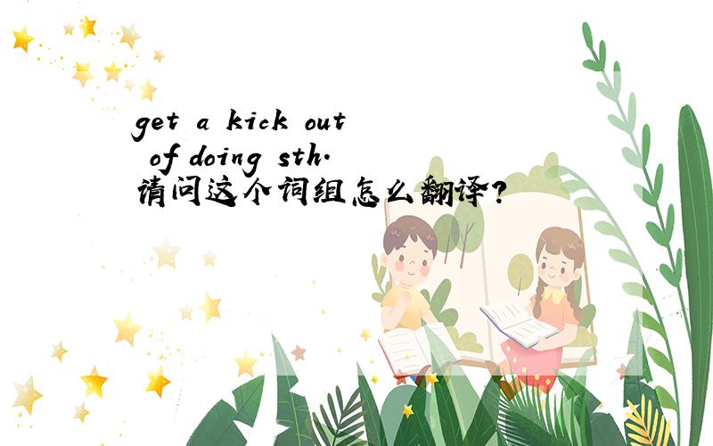 get a kick out of doing sth.请问这个词组怎么翻译?