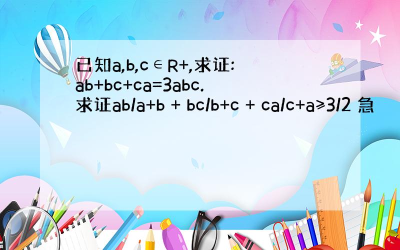 已知a,b,c∈R+,求证:ab+bc+ca=3abc.求证ab/a+b + bc/b+c + ca/c+a≥3/2 急