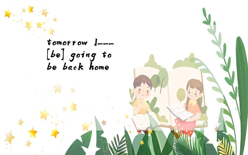 tomorrow I___ [be] going to be back home