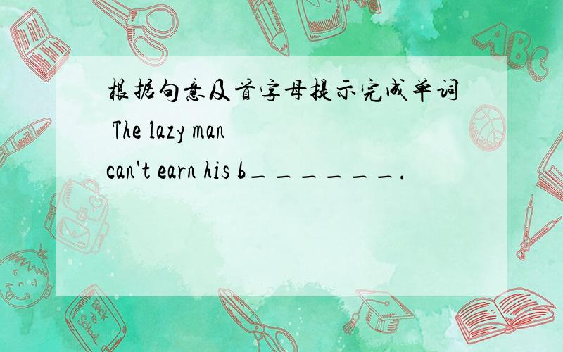 根据句意及首字母提示完成单词 The lazy man can't earn his b______.