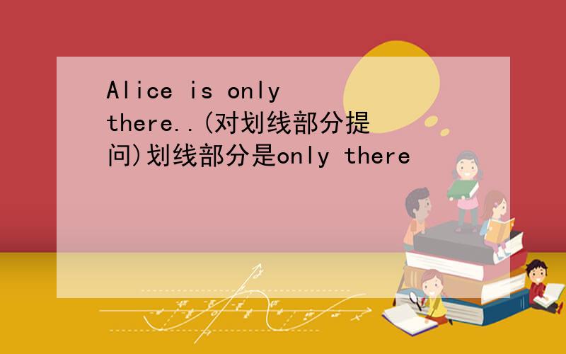Alice is only there..(对划线部分提问)划线部分是only there