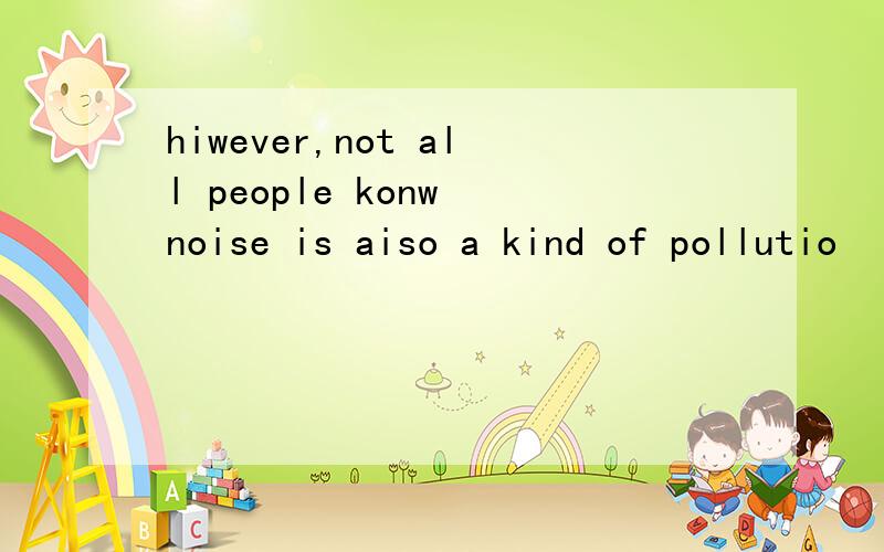 hiwever,not all people konw noise is aiso a kind of pollutio
