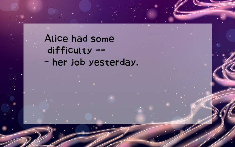 Alice had some difficulty --- her job yesterday.