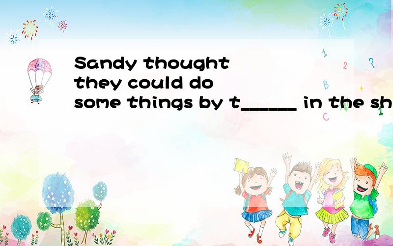 Sandy thought they could do some things by t______ in the sh