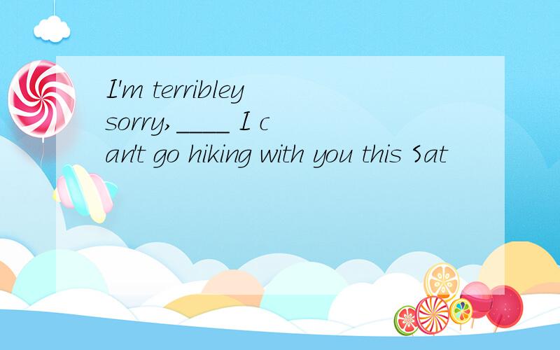 I'm terribley sorry,____ I can't go hiking with you this Sat