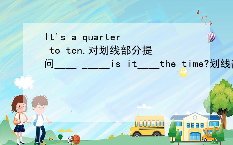 It's a quarter to ten.对划线部分提问____ _____is it____the time?划线部