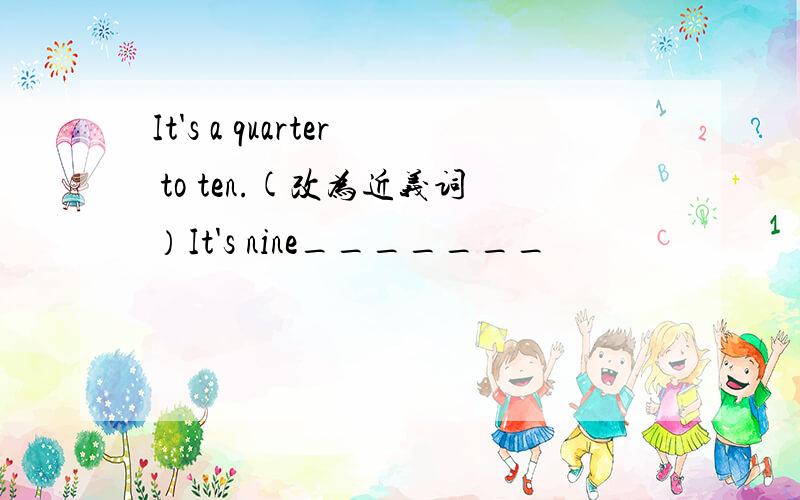 It's a quarter to ten.(改为近义词）It's nine_______