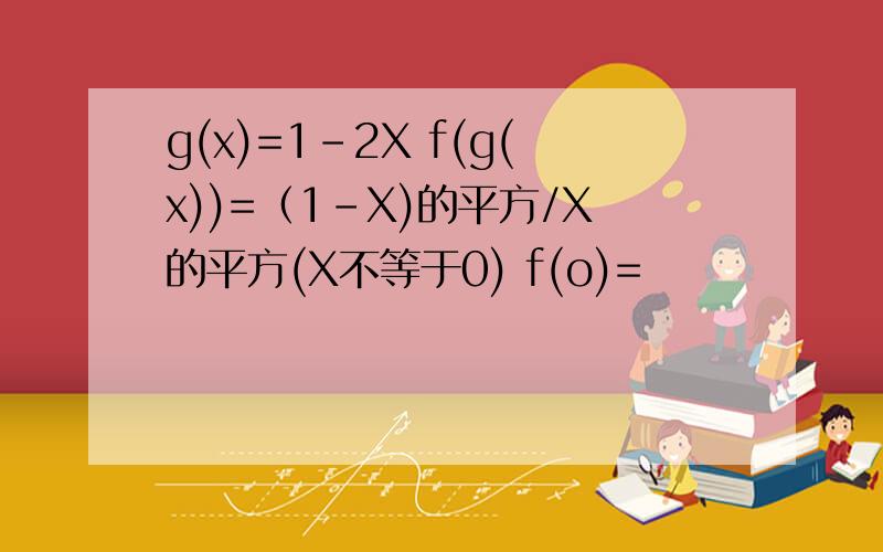 g(x)=1-2X f(g(x))=（1-X)的平方/X的平方(X不等于0) f(o)=