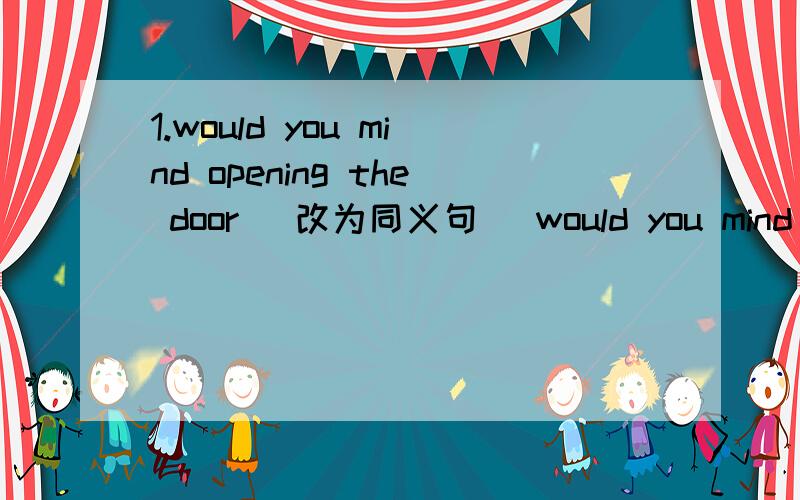 1.would you mind opening the door （改为同义句） would you mind（）（）