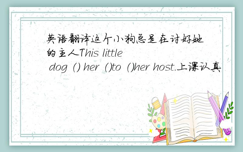 英语翻译这个小狗总是在讨好她的主人This little dog （） her （）to （）her host.上课认真