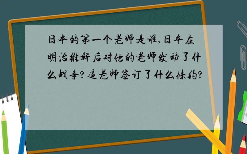 日本的第一个老师是谁,日本在明治维新后对他的老师发动了什么战争?逼老师签订了什么条约?