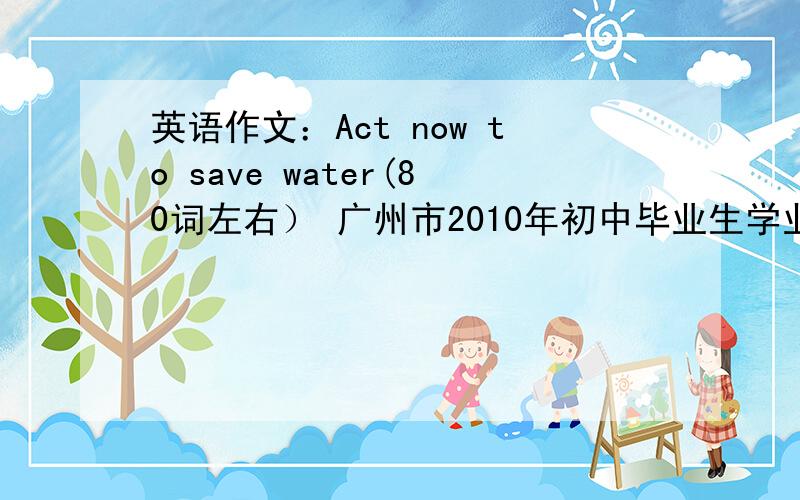 英语作文：Act now to save water(80词左右） 广州市2010年初中毕业生学业考试的作文 大家有卷的
