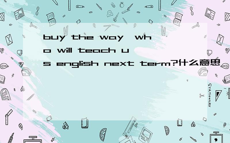 buy the way,who will teach us english next term?什么意思