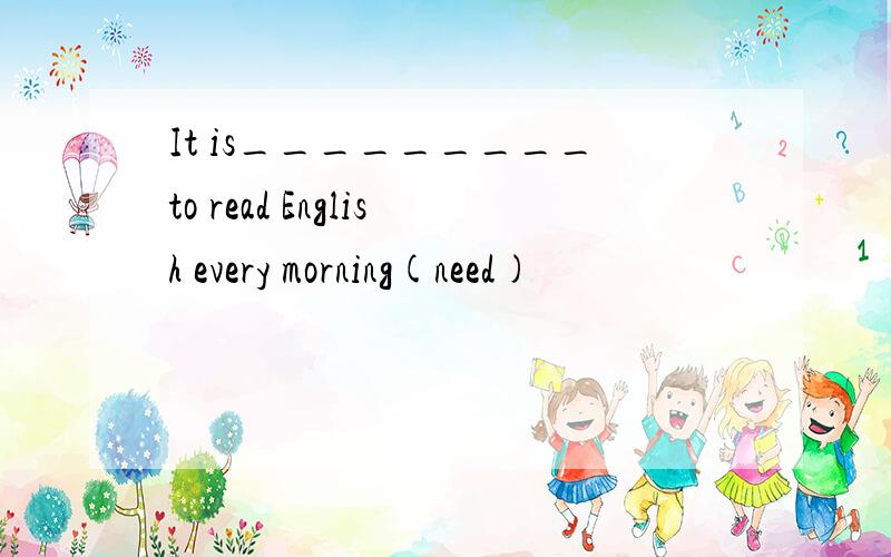 It is_________to read English every morning(need)