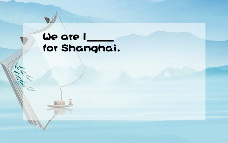We are l_____ for Shanghai.