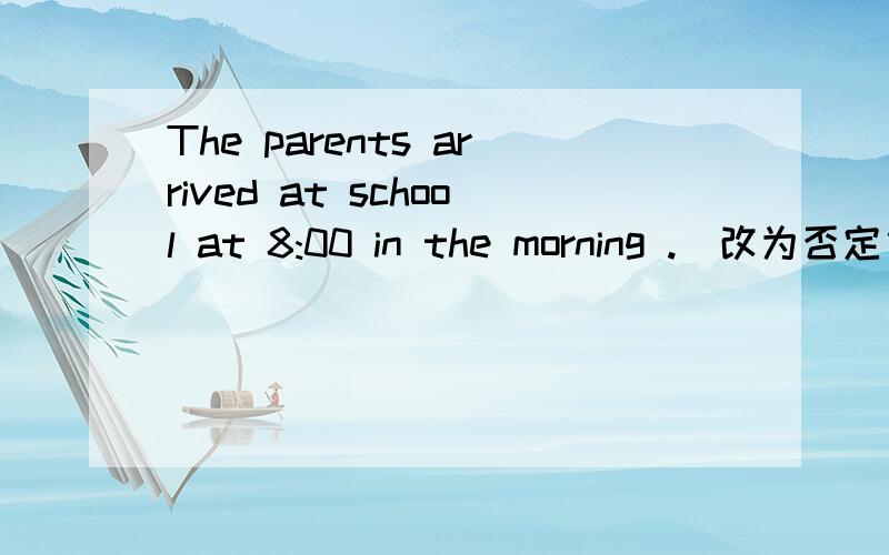 The parents arrived at school at 8:00 in the morning .(改为否定句