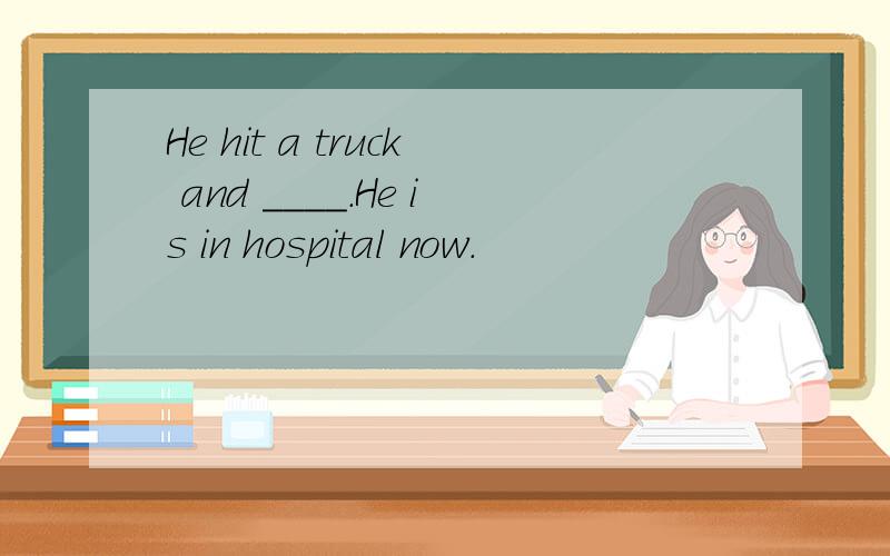 He hit a truck and ____.He is in hospital now.