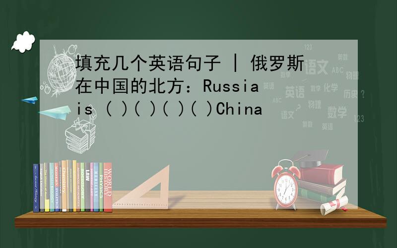 填充几个英语句子 | 俄罗斯在中国的北方：Russia is ( )( )( )( )China