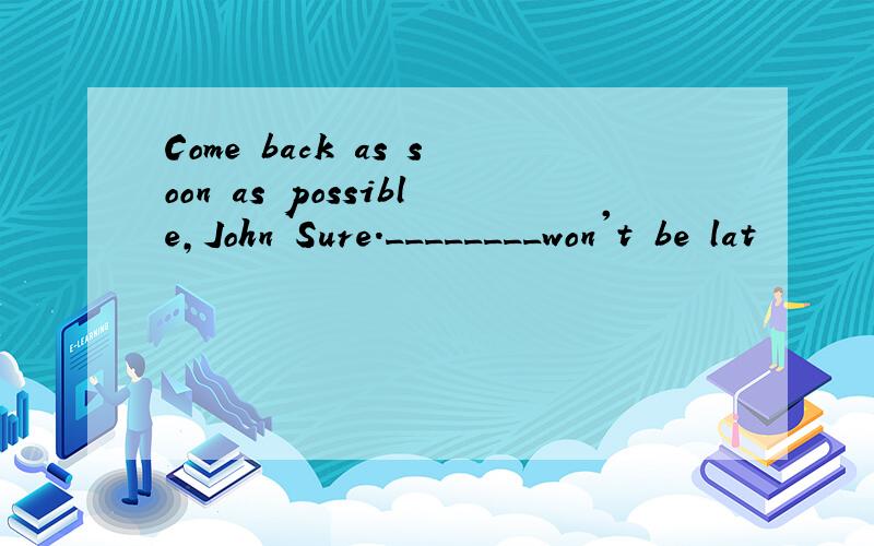 Come back as soon as possible,John Sure.________won't be lat