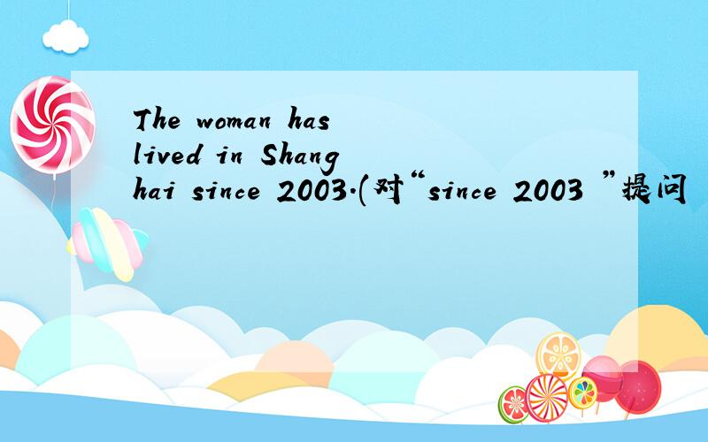 The woman has lived in Shanghai since 2003.(对“since 2003 ”提问
