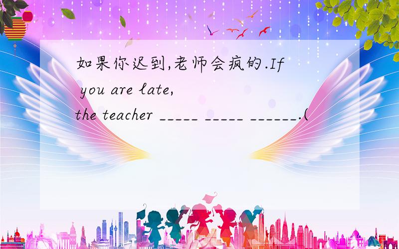 如果你迟到,老师会疯的.If you are late,the teacher _____ _____ ______.(