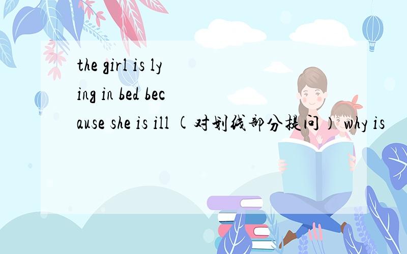 the girl is lying in bed because she is ill (对划线部分提问） why is