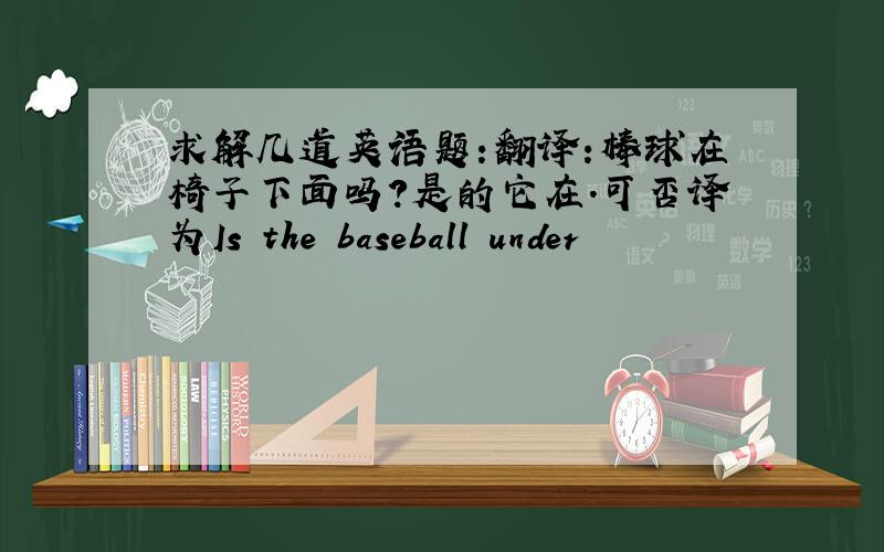 求解几道英语题:翻译:棒球在椅子下面吗?是的它在.可否译为Is the baseball under
