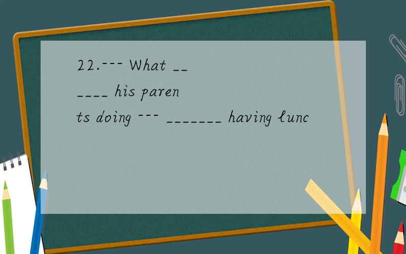 22.--- What ______ his parents doing --- _______ having lunc