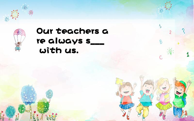 Our teachers are always s___ with us.