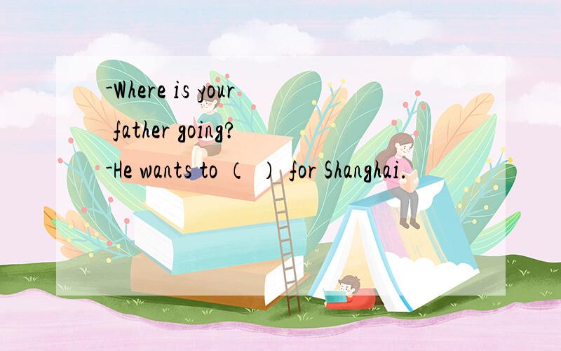 -Where is your father going?-He wants to （ ） for Shanghai.