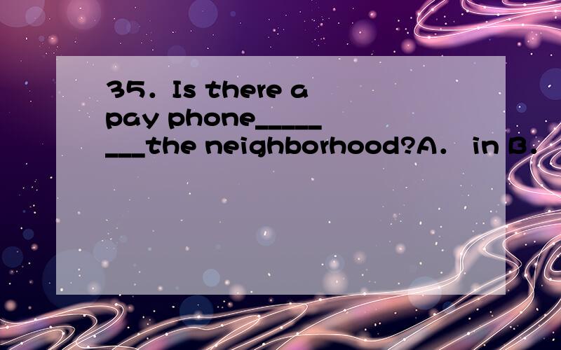 35．Is there a pay phone________the neighborhood?A． in B． on
