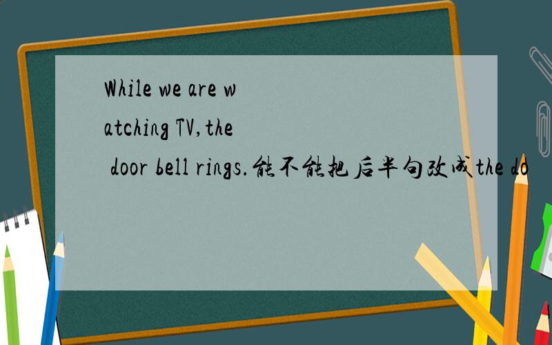 While we are watching TV,the door bell rings.能不能把后半句改成the do
