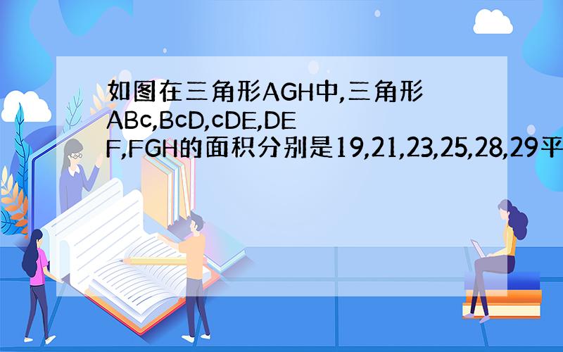 如图在三角形AGH中,三角形ABc,BcD,cDE,DEF,FGH的面积分别是19,21,23,25,28,29平方厘米
