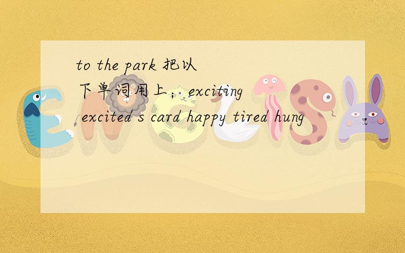 to the park 把以下单词用上；exciting excited s card happy tired hung